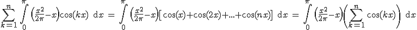 3$\Bigsum_{k=1}^n \, \Bigint_0^{\pi}\, \(\fr{x^2}{2\pi}-x\)\cos(kx) \, \text{d}x \, = \, \Bigint_{0}^{\pi} \, \(\fr{x^2}{2\pi}-x\)\[\cos(x)+\cos(2x)+...+\cos(nx)\] \, \text{d}x \, = \, \Bigint_0^{\pi} \, \(\fr{x^2}{2\pi}-x\)\(\Bigsum_{k=1}^n \, \cos(kx) \, \) \, \text{d}x 